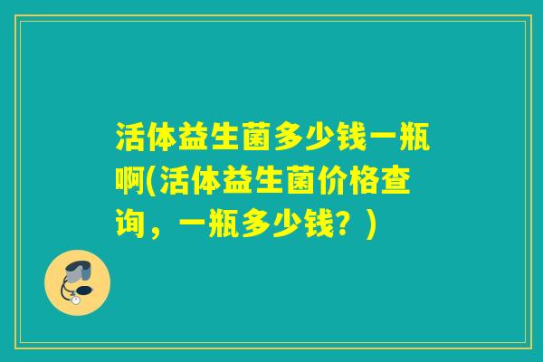 活体益生菌多少钱一瓶啊(活体益生菌价格查询,一瓶多少钱?) 活体益生菌多少钱一瓶啊(活体益生菌价格查询,一瓶多少钱?)