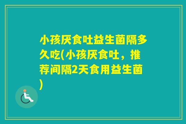 小孩厌食吐益生菌隔多久吃(小孩厌食吐，推荐间隔2天食用益生菌)