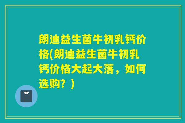 朗迪益生菌牛初乳钙价格(朗迪益生菌牛初乳钙价格大起大落，如何选购？)