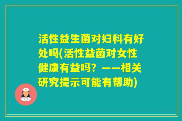 活性益生菌对有好处吗(活性益菌对女性健康有益吗?——相关研究提示可能有帮助) 活性益生菌对有好处吗(活性益菌对女性健康有益吗?——相关研究提示可能有帮助)