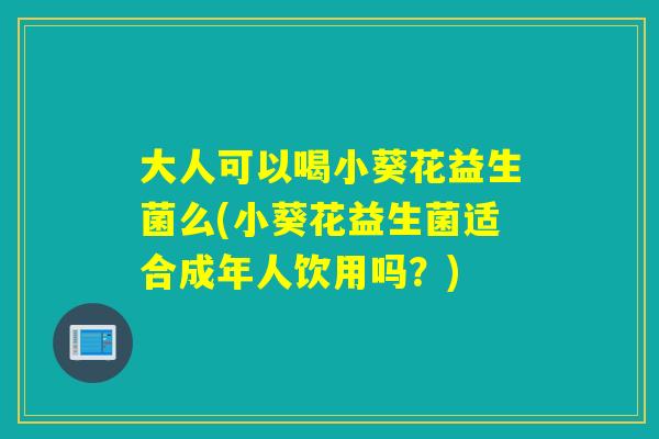大人可以喝小葵花益生菌么(小葵花益生菌适合成年人饮用吗？)