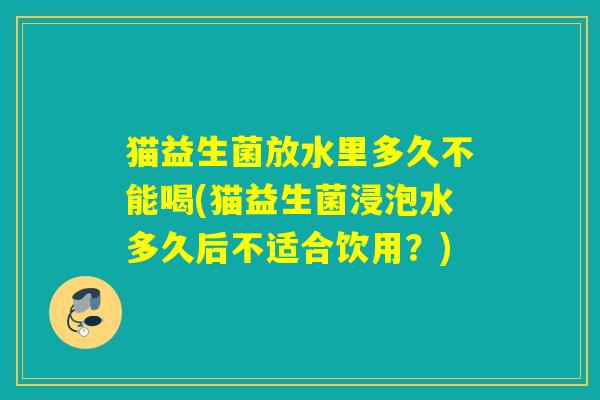 猫益生菌放水里多久不能喝(猫益生菌浸泡水多久后不适合饮用?) 猫益生菌放水里多久不能喝(猫益生菌浸泡水多久后不适合饮用?)