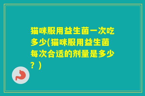 猫咪服用益生菌一次吃多少(猫咪服用益生菌每次合适的剂量是多少?) 猫咪服用益生菌一次吃多少(猫咪服用益生菌每次合适的剂量是多少?)