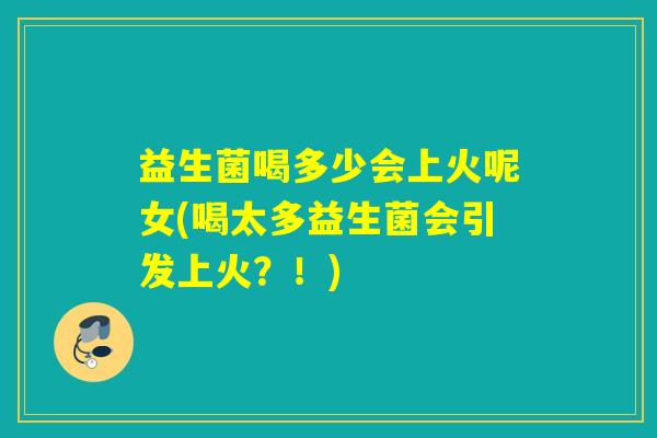 益生菌喝多少会上火呢女(喝太多益生菌会引发上火？！)