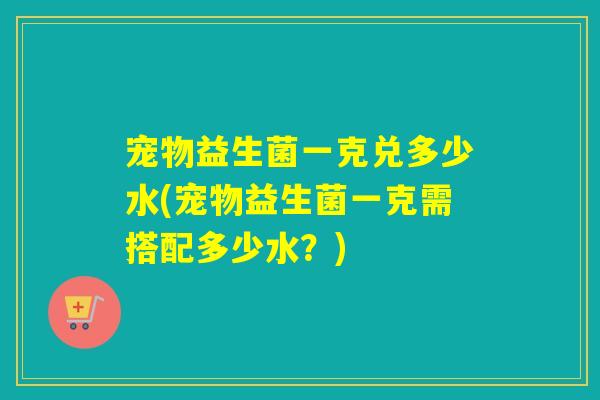 宠物益生菌一克兑多少水(宠物益生菌一克需搭配多少水？)