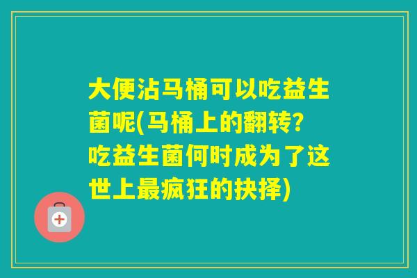 大便沾马桶可以吃益生菌呢(马桶上的翻转?吃益生菌何时成为了这世上疯狂的抉择) 大便沾马桶可以吃益生菌呢(马桶上的翻转?吃益生菌何时成为了这世上疯狂的抉择)