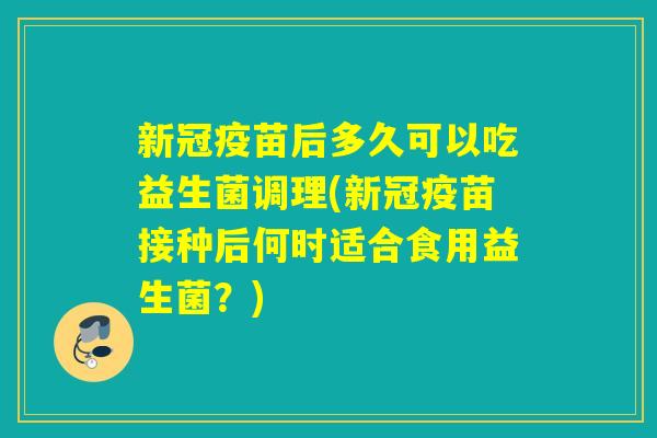 新冠疫苗后多久可以吃益生菌调理(新冠疫苗接种后何时适合食用益生菌？)