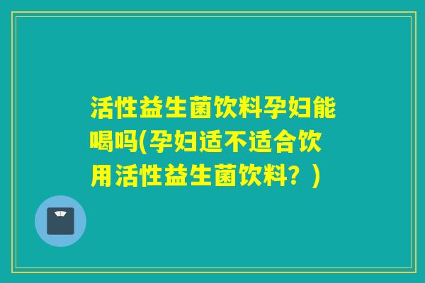 活性益生菌饮料孕妇能喝吗(孕妇适不适合饮用活性益生菌饮料？)