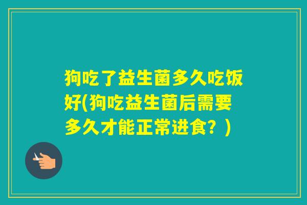 狗吃了益生菌多久吃饭好(狗吃益生菌后需要多久才能正常进食?) 狗吃了益生菌多久吃饭好(狗吃益生菌后需要多久才能正常进食?)