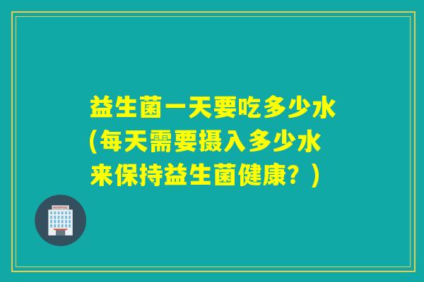益生菌一天要吃多少水(每天需要摄入多少水来保持益生菌健康?) 益生菌一天要吃多少水(每天需要摄入多少水来保持益生菌健康?)