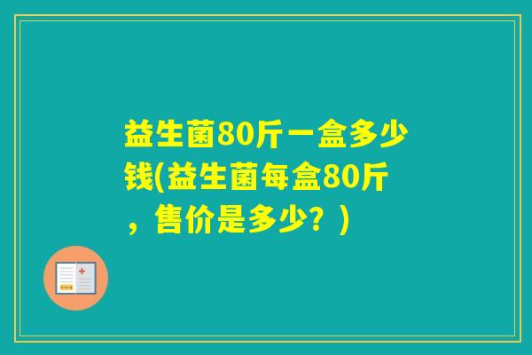 益生菌80斤一盒多少钱(益生菌每盒80斤,售价是多少?) 益生菌80斤一盒多少钱(益生菌每盒80斤,售价是多少?)
