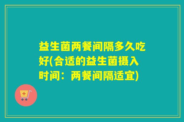 益生菌两餐间隔多久吃好(合适的益生菌摄入时间：两餐间隔适宜)