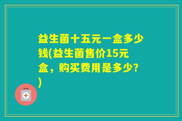 益生菌十五元一盒多少钱(益生菌售价15元盒，购买费用是多少？)