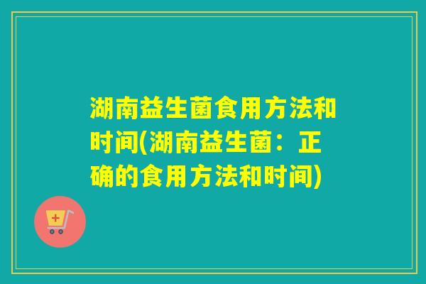 湖南益生菌食用方法和时间(湖南益生菌：正确的食用方法和时间)