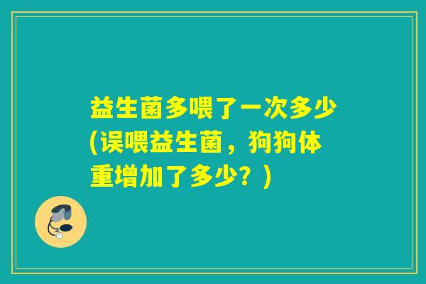 益生菌多喂了一次多少(误喂益生菌，狗狗体重增加了多少？)