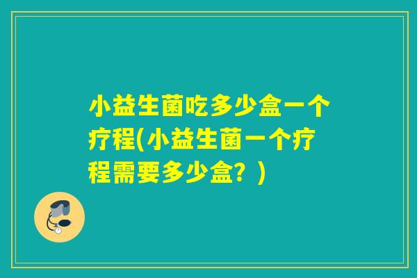 小益生菌吃多少盒一个疗程(小益生菌一个疗程需要多少盒？)