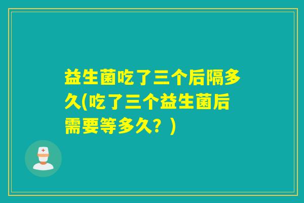 益生菌吃了三个后隔多久(吃了三个益生菌后需要等多久？)