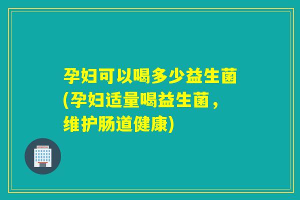 孕妇可以喝多少益生菌(孕妇适量喝益生菌，维护肠道健康)