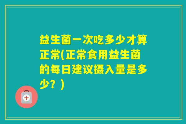 益生菌一次吃多少才算正常(正常食用益生菌的每日建议摄入量是多少？)