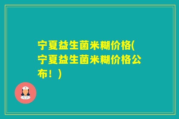 宁夏益生菌米糊价格(宁夏益生菌米糊价格公布！)