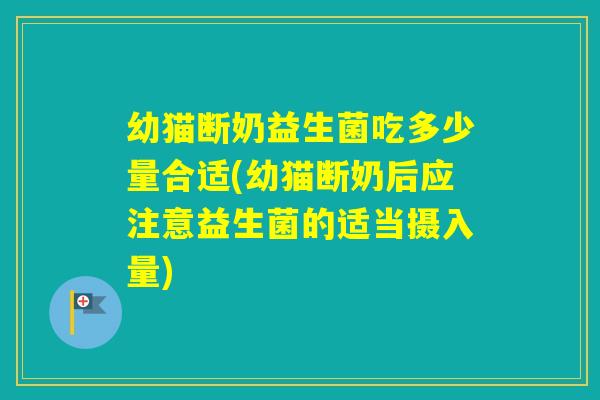 幼猫断奶益生菌吃多少量合适(幼猫断奶后应注意益生菌的适当摄入量)