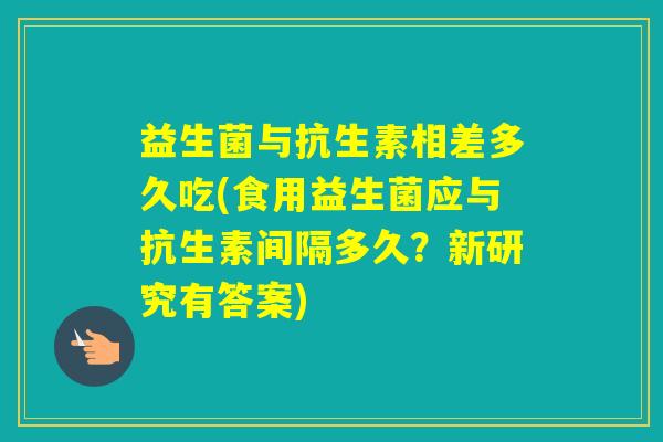 益生菌与抗生素相差多久吃(食用益生菌应与抗生素间隔多久？新研究有答案)