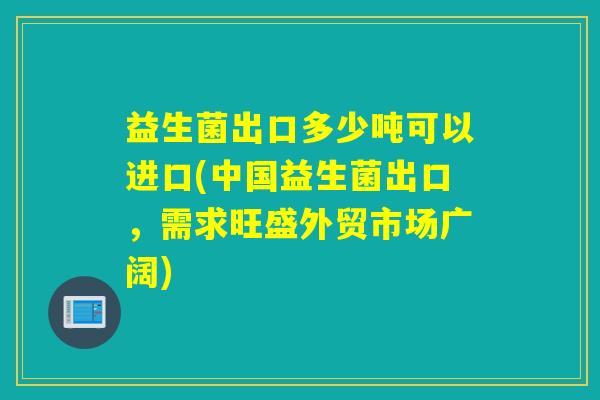 益生菌出口多少吨可以进口(中国益生菌出口，需求旺盛外贸市场广阔)