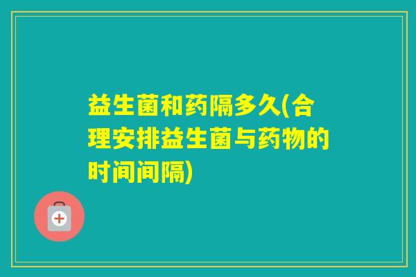 益生菌和药隔多久(合理安排益生菌与的时间间隔)