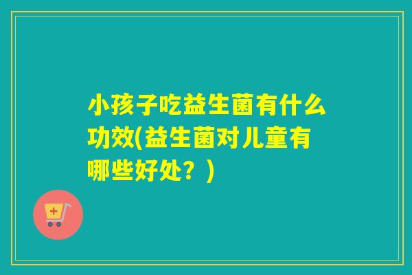小孩子吃益生菌有什么功效(益生菌对儿童有哪些好处？)