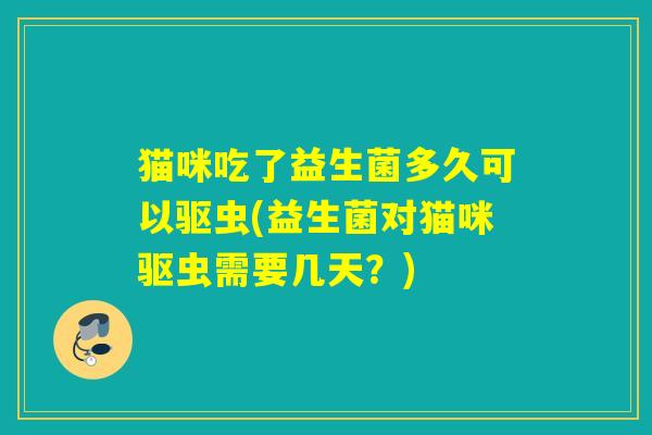 猫咪吃了益生菌多久可以驱虫(益生菌对猫咪驱虫需要几天？)