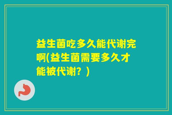 益生菌吃多久能代谢完啊(益生菌需要多久才能被代谢？)