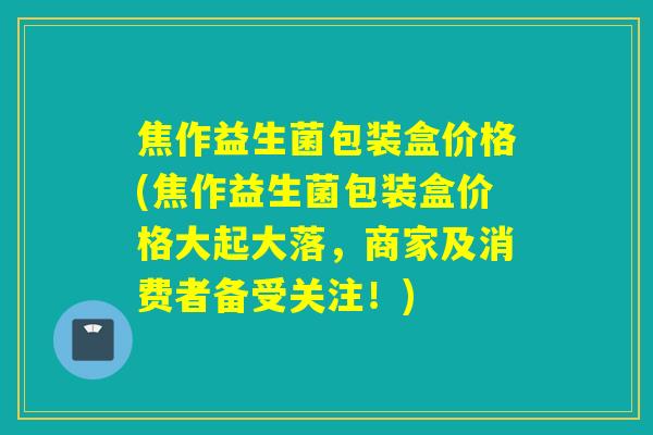 焦作益生菌包装盒价格(焦作益生菌包装盒价格大起大落，商家及消费者备受关注！)