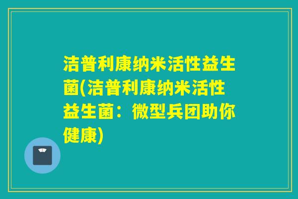 洁普利康纳米活性益生菌(洁普利康纳米活性益生菌：微型兵团助你健康)