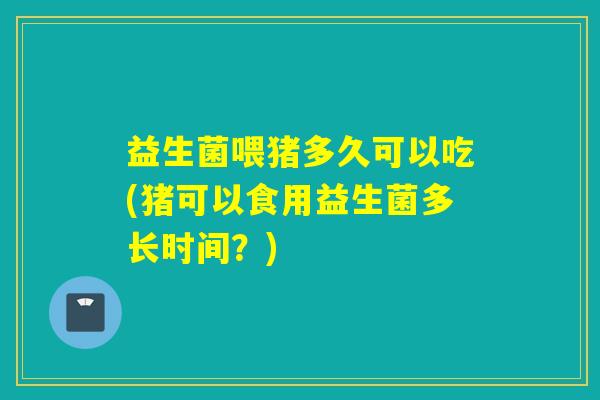 益生菌喂猪多久可以吃(猪可以食用益生菌多长时间？)