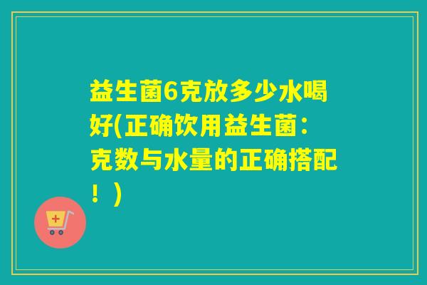 益生菌6克放多少水喝好(正确饮用益生菌：克数与水量的正确搭配！)