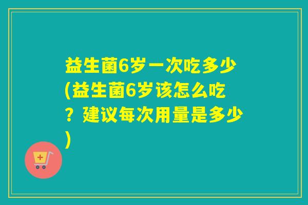 益生菌6岁一次吃多少(益生菌6岁该怎么吃？建议每次用量是多少)