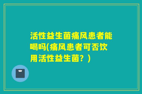 活性益生菌痛风患者能喝吗(痛风患者可否饮用活性益生菌？)