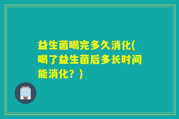 益生菌喝完多久消化(喝了益生菌后多长时间能消化？)