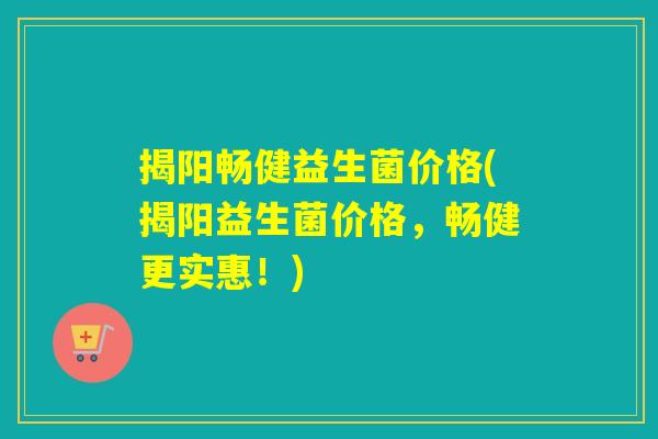揭阳畅健益生菌价格(揭阳益生菌价格，畅健更实惠！)