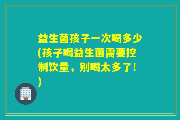 益生菌孩子一次喝多少(孩子喝益生菌需要控制饮量，别喝太多了！)