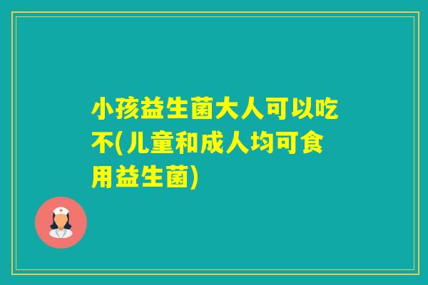 小孩益生菌大人可以吃不(儿童和成人均可食用益生菌)