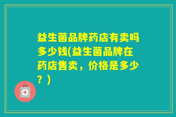 益生菌品牌药店有卖吗多少钱(益生菌品牌在药店售卖，价格是多少？)