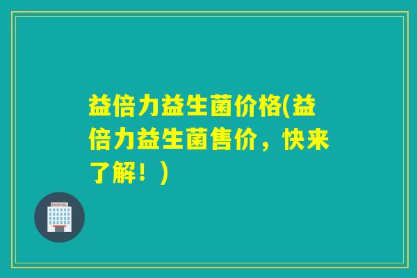 益倍力益生菌价格(益倍力益生菌售价，快来了解！)