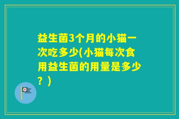 益生菌3个月的小猫一次吃多少(小猫每次食用益生菌的用量是多少？)