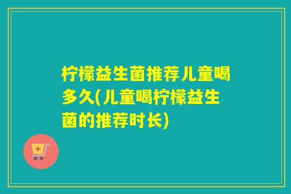 柠檬益生菌推荐儿童喝多久(儿童喝柠檬益生菌的推荐时长)