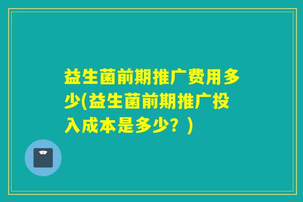 益生菌前期推广费用多少(益生菌前期推广投入成本是多少？)