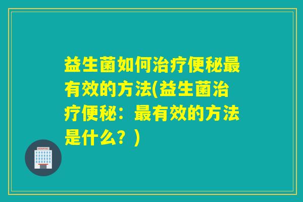 益生菌如何有效的方法(益生菌:有效的方法是什么?) 益生菌如何有效的方法(益生菌:有效的方法是什么?)