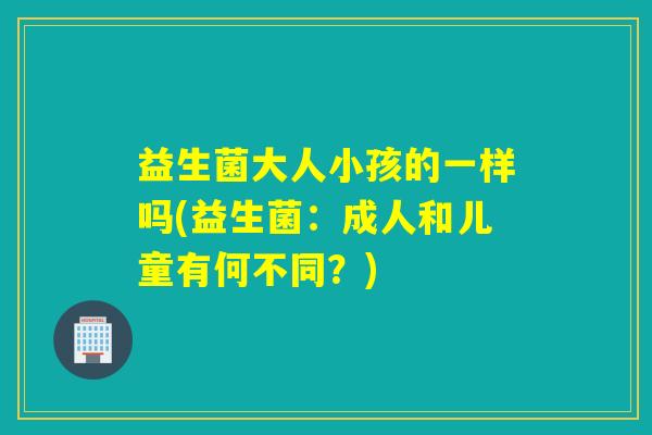 益生菌大人小孩的一样吗(益生菌:成人和儿童有何不同?) 益生菌大人小孩的一样吗(益生菌:成人和儿童有何不同?)