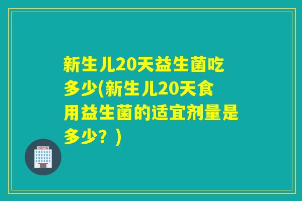 新生儿20天益生菌吃多少(新生儿20天食用益生菌的适宜剂量是多少？)