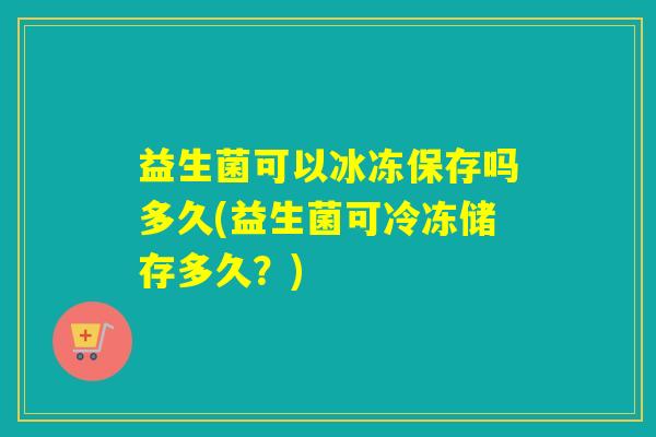 益生菌可以冰冻保存吗多久(益生菌可冷冻储存多久？)